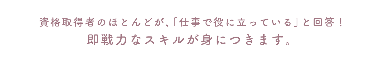 資格取得者のほとんどが、「仕事で役に立つ」と回答！即戦力なスキルが身につきます。