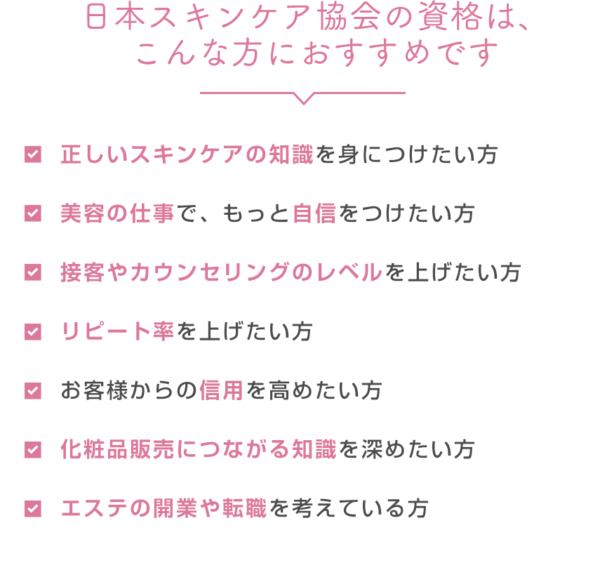 美容の仕事で、もっと自信をつけたい方 化粧品販売につながる知識が欲しい 接客術やカウンセリング力をもっと覚えたい方 リピート率を上げたい方 お客様の信用を得たい方 エステなどの開業を考えている方 正しいスキンケアの知識・化粧品の知識がほしい